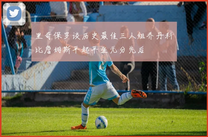 里奇保罗谈历史最佳三人组乔丹科比詹姆斯平起平坐无分先后
