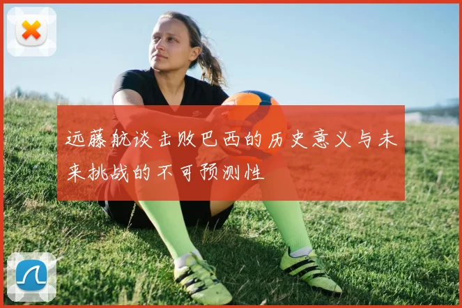 远藤航谈击败巴西的历史意义与未来挑战的不可预测性