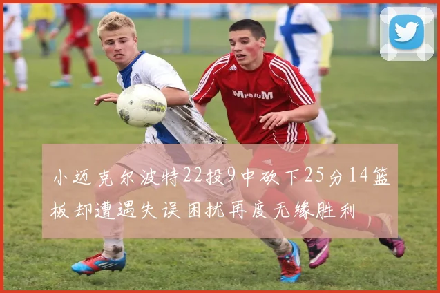 小迈克尔波特22投9中砍下25分14篮板却遭遇失误困扰再度无缘胜利