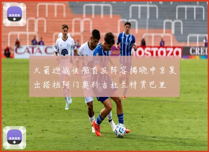 火箭迎战快船首发阵容揭晓申京复出搭档阿门奥科吉杜兰特贾巴里