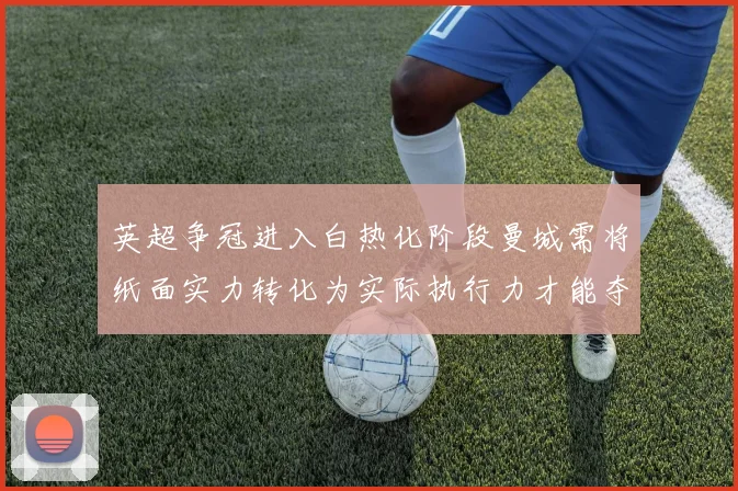 英超争冠进入白热化阶段曼城需将纸面实力转化为实际执行力才能夺冠