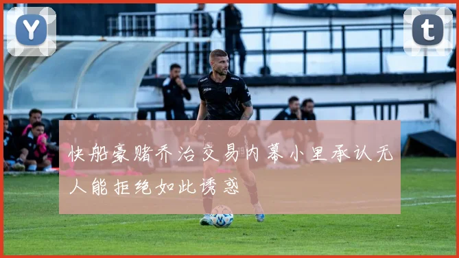 快船豪赌乔治交易内幕小里承认无人能拒绝如此诱惑