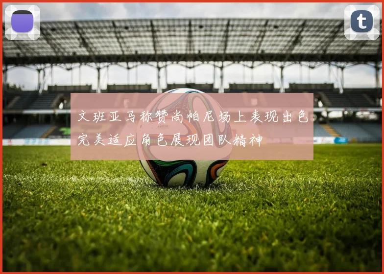 文班亚马称赞尚帕尼场上表现出色完美适应角色展现团队精神