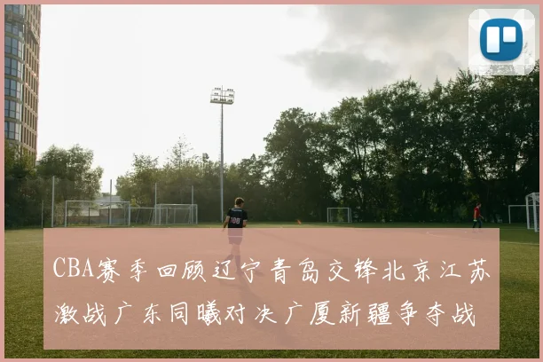 CBA赛季回顾辽宁青岛交锋北京江苏激战广东同曦对决广厦新疆争夺战精彩纷呈