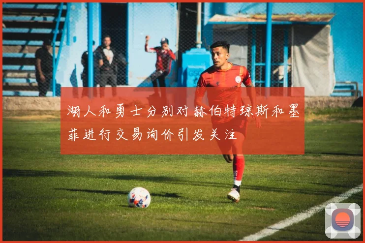 湖人和勇士分别对赫伯特琼斯和墨菲进行交易询价引发关注