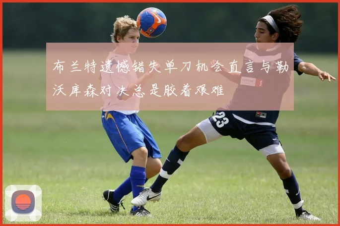 布兰特遗憾错失单刀机会直言与勒沃库森对决总是胶着艰难