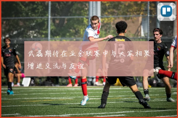 武磊期待在业余联赛中与大家相聚增进交流与友谊