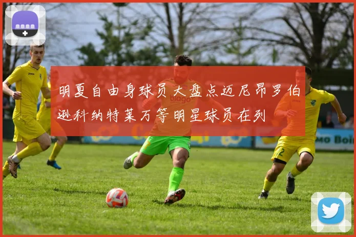 明夏自由身球员大盘点迈尼昂罗伯逊科纳特莱万等明星球员在列