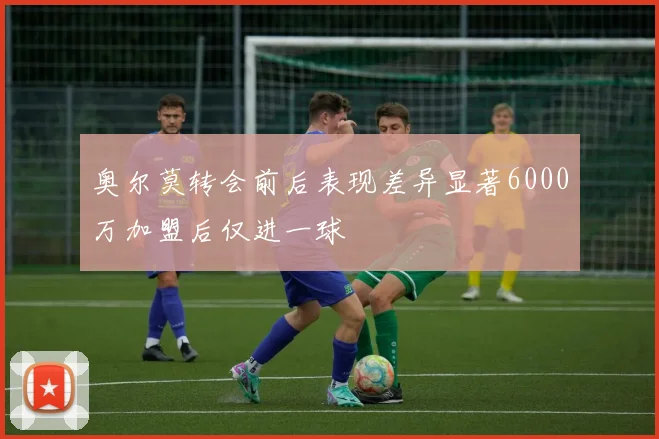 奥尔莫转会前后表现差异显著6000万加盟后仅进一球