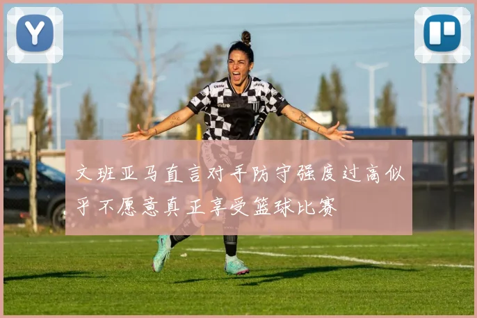 文班亚马直言对手防守强度过高似乎不愿意真正享受篮球比赛