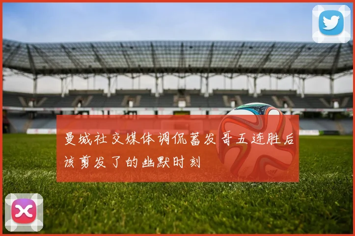 曼城社交媒体调侃蓄发哥五连胜后该剪发了的幽默时刻