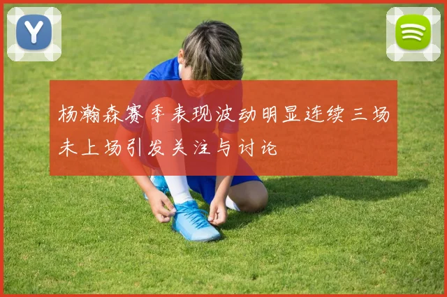 杨瀚森赛季表现波动明显连续三场未上场引发关注与讨论