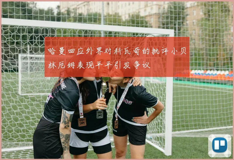 哈曼回应外界对科瓦奇的批评小贝林厄姆表现平平引发争议