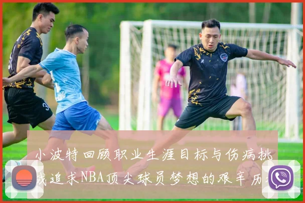 小波特回顾职业生涯目标与伤病挑战追求NBA顶尖球员梦想的艰辛历程