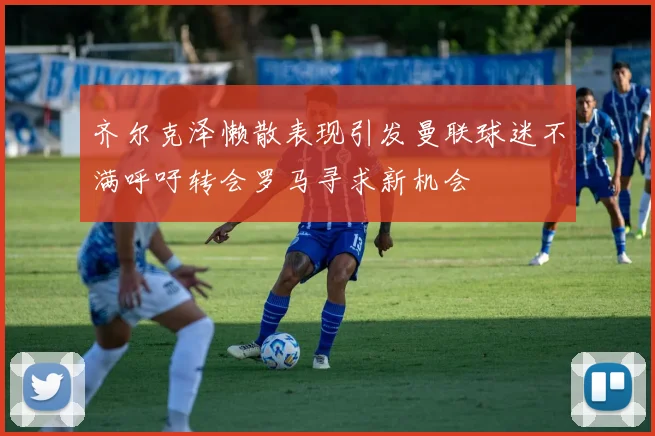 齐尔克泽懒散表现引发曼联球迷不满呼吁转会罗马寻求新机会