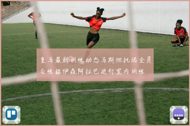 皇马最新训练动态马斯坦托诺全员合练赫伊森阿拉巴进行室内训练