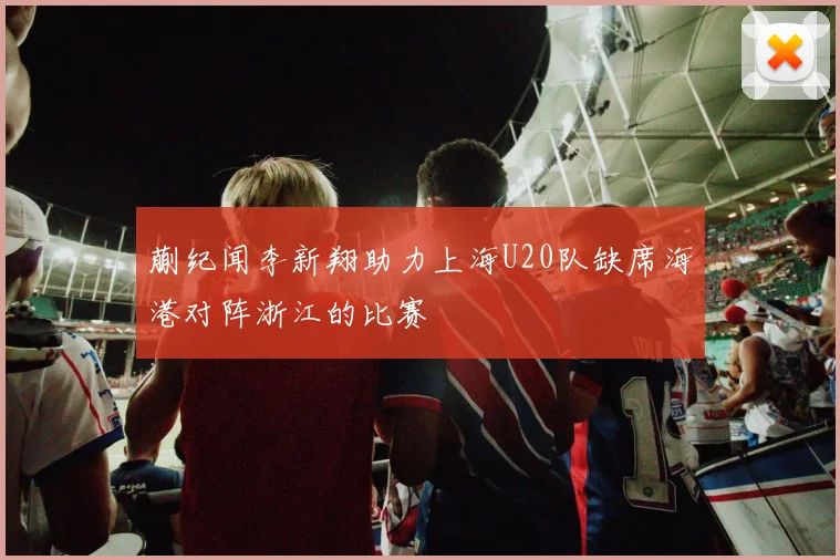 蒯纪闻李新翔助力上海U20队缺席海港对阵浙江的比赛