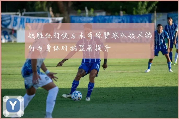 战胜独行侠后米奇称赞球队战术执行与身体对抗显著提升