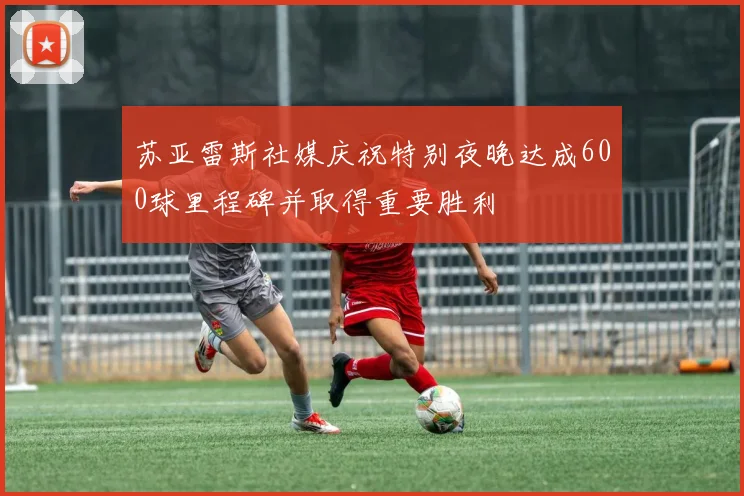 苏亚雷斯社媒庆祝特别夜晚达成600球里程碑并取得重要胜利