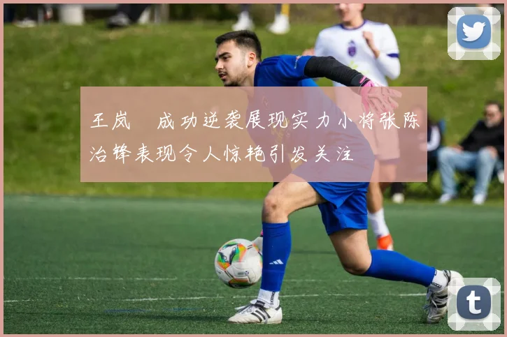 王岚嵚成功逆袭展现实力小将张陈治锋表现令人惊艳引发关注