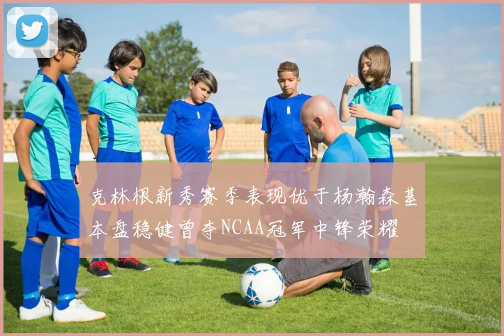 克林根新秀赛季表现优于杨瀚森基本盘稳健曾夺NCAA冠军中锋荣耀