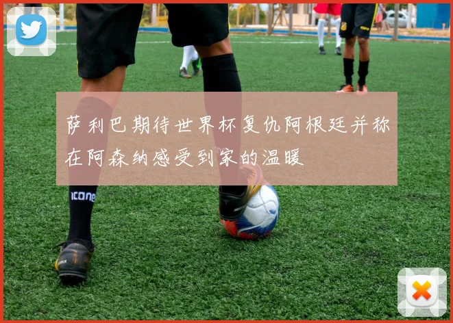 萨利巴期待世界杯复仇阿根廷并称在阿森纳感受到家的温暖