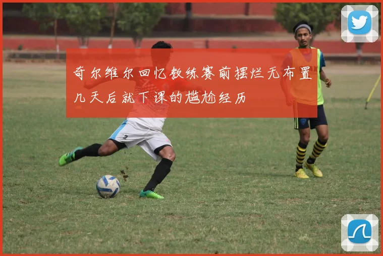 奇尔维尔回忆教练赛前摆烂无布置几天后就下课的尴尬经历