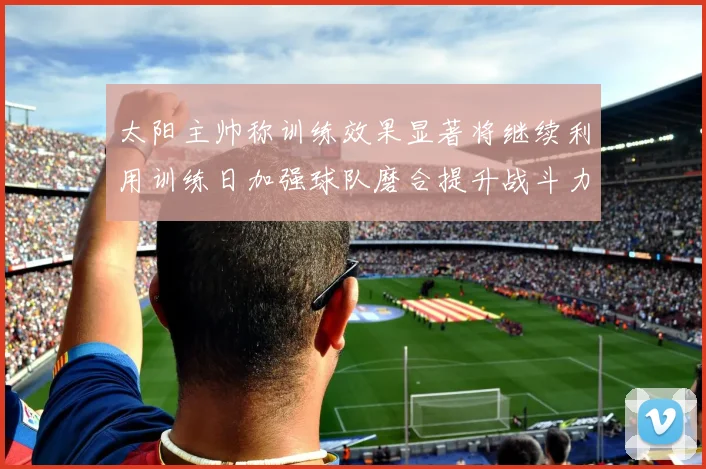 太阳主帅称训练效果显著将继续利用训练日加强球队磨合提升战斗力