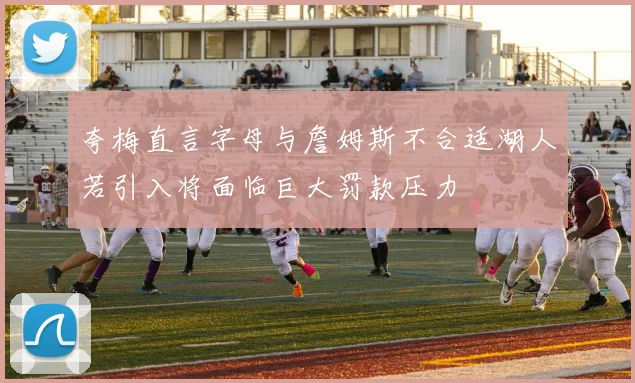 夸梅直言字母与詹姆斯不合适湖人若引入将面临巨大罚款压力
