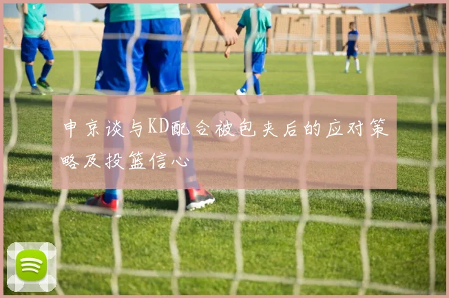申京谈与KD配合被包夹后的应对策略及投篮信心