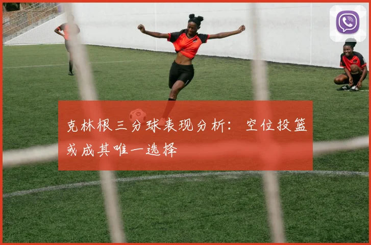 克林根三分球表现分析：空位投篮或成其唯一选择