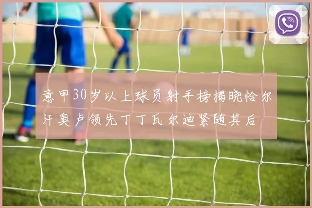意甲30岁以上球员射手榜揭晓恰尔汗奥卢领先丁丁瓦尔迪紧随其后