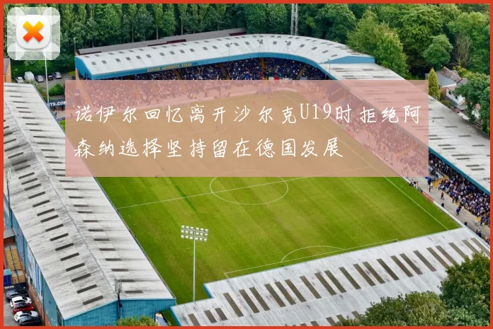 诺伊尔回忆离开沙尔克U19时拒绝阿森纳选择坚持留在德国发展