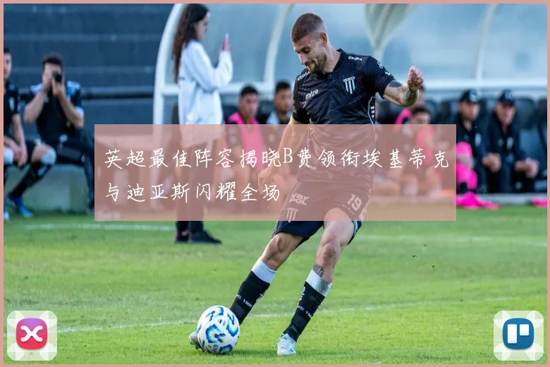 英超最佳阵容揭晓B费领衔埃基蒂克与迪亚斯闪耀全场