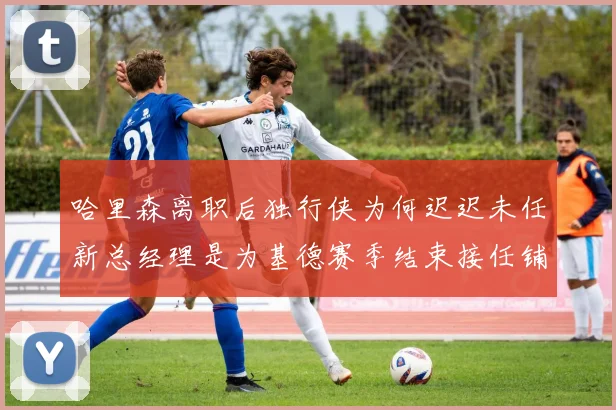 哈里森离职后独行侠为何迟迟未任新总经理是为基德赛季结束接任铺路吗