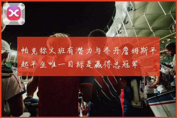 帕克称文班有潜力与乔丹詹姆斯平起平坐唯一目标是赢得总冠军